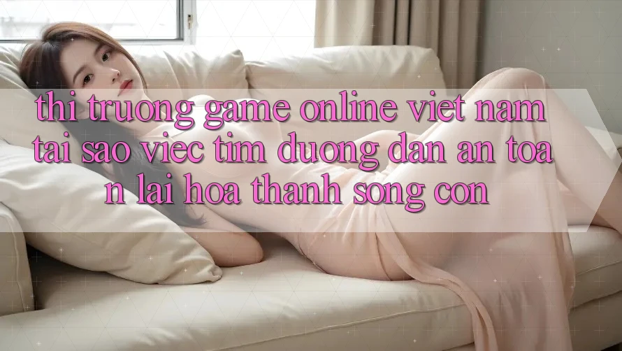 Thị Trường Game Online Việt Nam: Tại Sao Việc Tìm “Đường dẫn An Toàn” Lại Hóa thành Sống Còn? Thị Trường Game Online Việt Nam: Tại Sao Việc Tìm “Đường dẫn An Toàn” Lại Hóa thành Sống Còn?