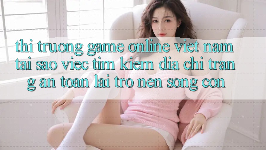 Thị Trường Game Online Việt Nam: Tại Sao Việc Tìm Kiếm “Địa chỉ trang An Toàn” Lại Trở nên Sống Còn?
