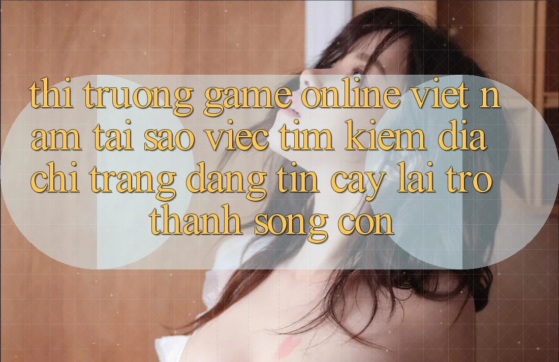 Thị Trường Game Online Việt Nam: Tại Sao Việc Tìm kiếm “Địa chỉ trang Đáng tin cậy” Lại Trở Thành Sống Còn?