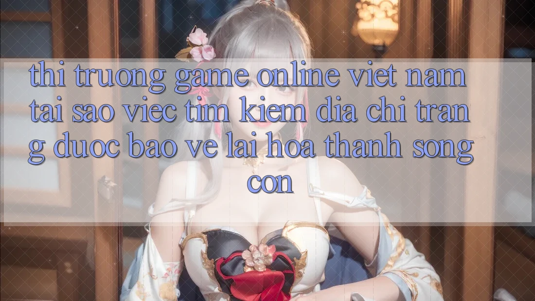 Thị Trường Game Online Việt Nam: Tại Sao Việc Tìm Kiếm “Địa chỉ trang Được bảo vệ” Lại Hóa thành Sống Còn?
