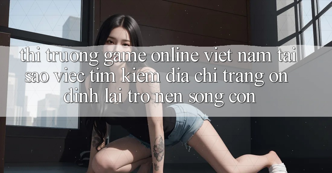 Thị Trường Game Online Việt Nam: Tại Sao Việc Tìm kiếm “Địa chỉ trang Ổn định” Lại Trở nên Sống Còn? Thị Trường Game Online Việt Nam: Tại Sao Việc Tìm kiếm “Địa chỉ trang Ổn định” Lại Trở nên Sống Còn?