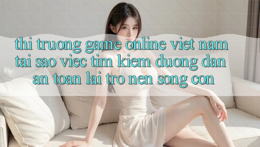 Thị Trường Game Online Việt Nam: Tại Sao Việc Tìm Kiếm “Đường dẫn An Toàn” Lại Trở nên Sống Còn?