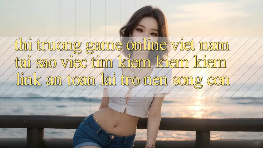 Thị Trường Game Online Việt Nam: Tại Sao Việc Tìm kiếm kiếm Kiếm “Link An toàn” Lại Trở nên Sống Còn?