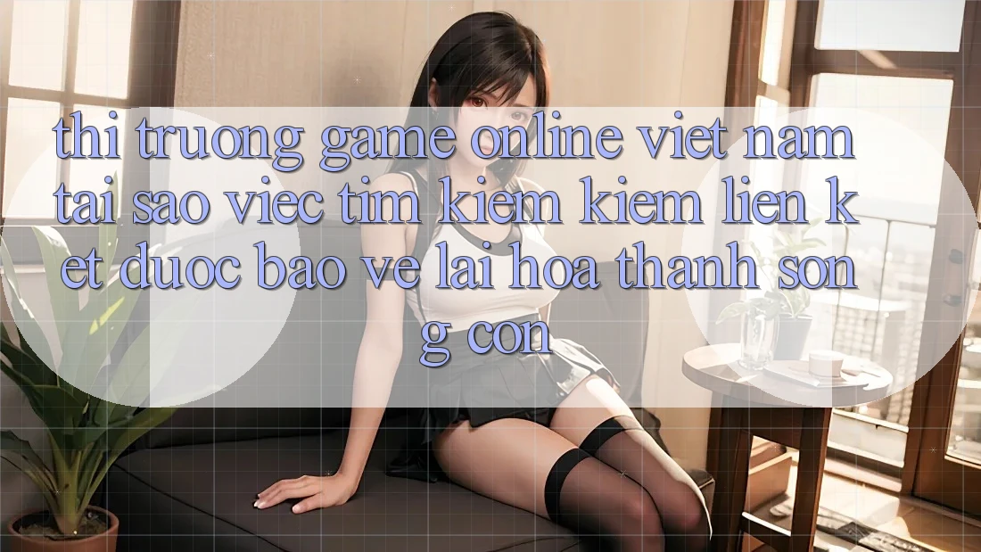Thị Trường Game Online Việt Nam: Tại Sao Việc Tìm kiếm Kiếm “Liên kết Được bảo vệ” Lại Hóa thành Sống Còn? Thị Trường Game Online Việt Nam: Tại Sao Việc Tìm kiếm Kiếm “Liên kết Được bảo vệ” Lại Hóa thành Sống Còn?