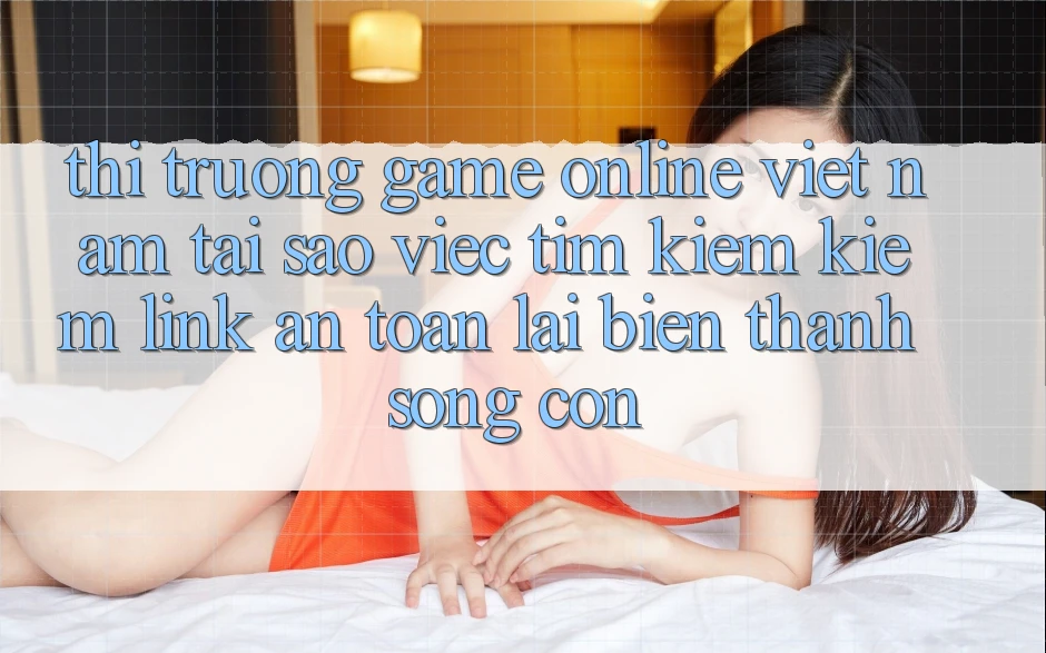 Thị Trường Game Online Việt Nam: Tại Sao Việc Tìm kiếm Kiếm “Link An Toàn” Lại Biến thành Sống Còn?