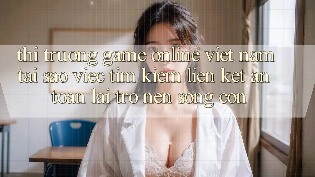 Thị Trường Game Online Việt Nam: Tại Sao Việc Tìm Kiếm “Liên kết An Toàn” Lại Trở nên Sống Còn?