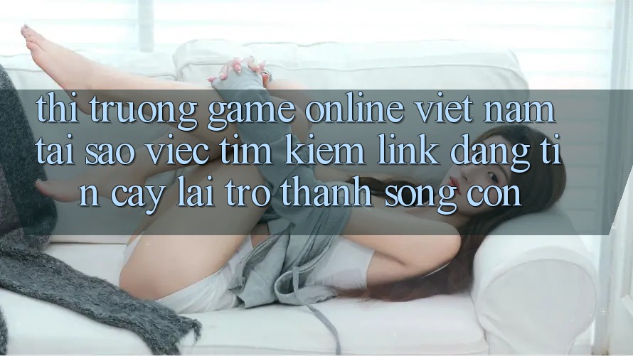 Thị Trường Game Online Việt Nam: Tại Sao Việc Tìm Kiếm “Link Đáng tin cậy” Lại Trở Thành Sống Còn?
