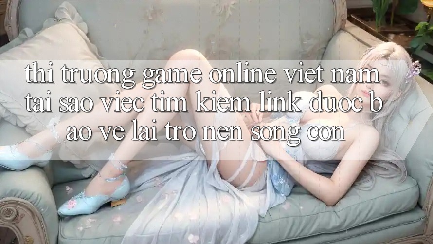 Thị Trường Game Online Việt Nam: Tại Sao Việc Tìm Kiếm “Link Được bảo vệ” Lại Trở nên Sống Còn?