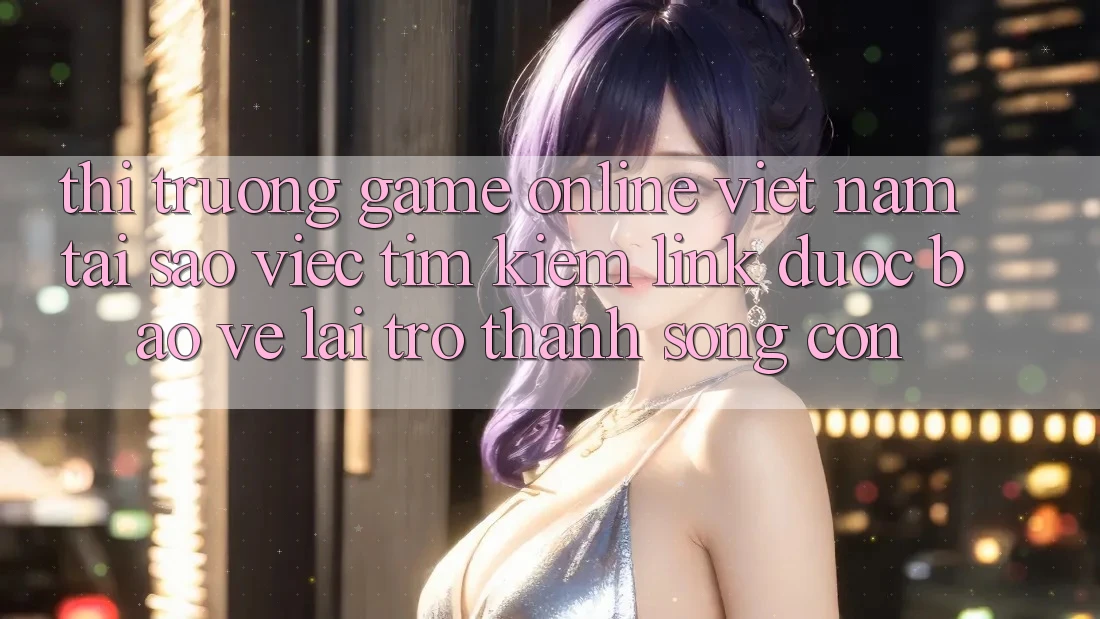 Thị Trường Game Online Việt Nam: Tại Sao Việc Tìm Kiếm “Link Được bảo vệ” Lại Trở thành Sống Còn?