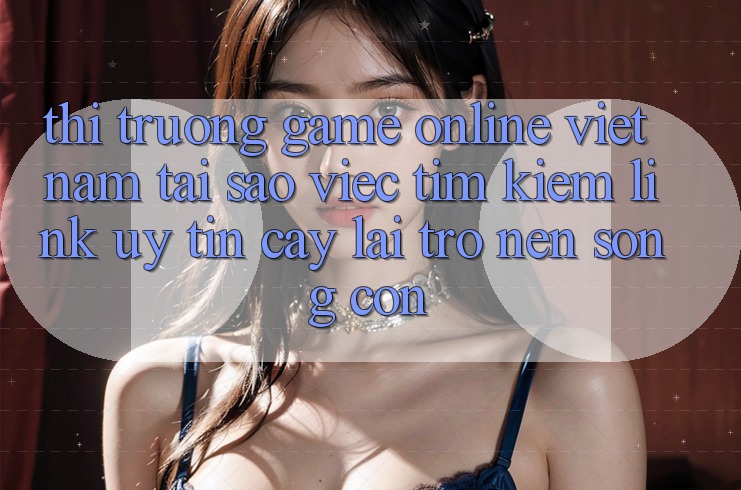 Thị Trường Game Online Việt Nam: Tại Sao Việc Tìm Kiếm “Link Uy tín cậy” Lại Trở nên Sống Còn?