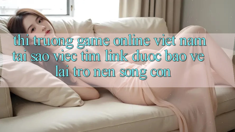 Thị Trường Game Online Việt Nam: Tại Sao Việc Tìm “Link Được bảo vệ” Lại Trở nên Sống Còn? Thị Trường Game Online Việt Nam: Tại Sao Việc Tìm “Link Được bảo vệ” Lại Trở nên Sống Còn?