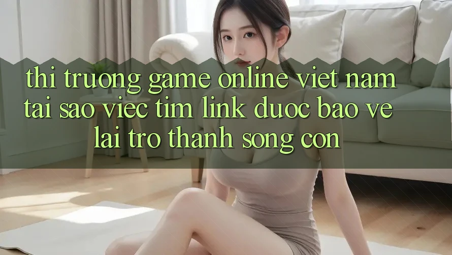 Thị Trường Game Online Việt Nam: Tại Sao Việc Tìm “Link Được bảo vệ” Lại Trở Thành Sống Còn?