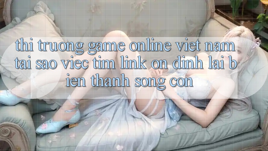 Thị Trường Game Online Việt Nam: Tại Sao Việc Tìm “Link Ổn định” Lại Biến thành Sống Còn?