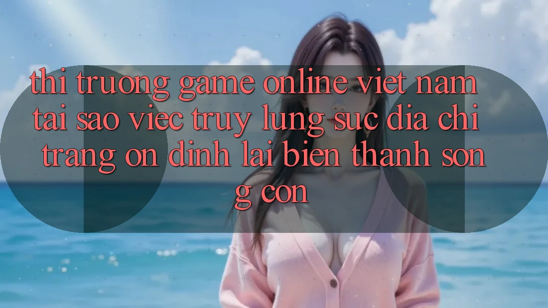 Thị Trường Game Online Việt Nam: Tại Sao Việc Truy lùng sục “Địa chỉ trang Ổn định” Lại Biến thành Sống Còn?
