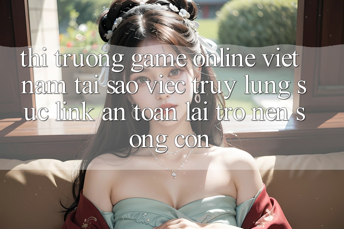 Thị Trường Game Online Việt Nam: Tại Sao Việc Truy lùng sục “Link An Toàn” Lại Trở nên Sống Còn?