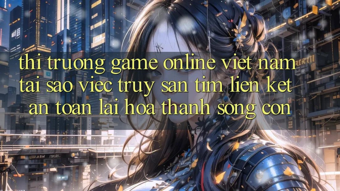 Thị Trường Game Online Việt Nam: Tại Sao Việc Truy săn tìm “Liên kết An Toàn” Lại Hóa thành Sống Còn?