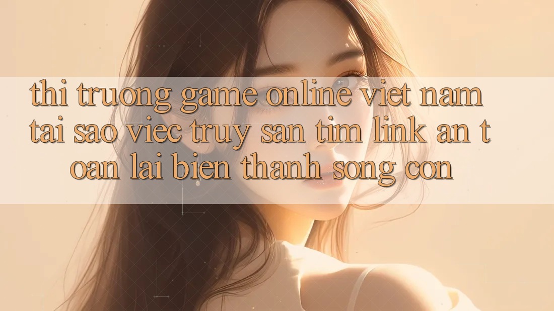 Thị Trường Game Online Việt Nam: Tại Sao Việc Truy săn tìm “Link An Toàn” Lại Biến thành Sống Còn? Thị Trường Game Online Việt Nam: Tại Sao Việc Truy săn tìm “Link An Toàn” Lại Biến thành Sống Còn?