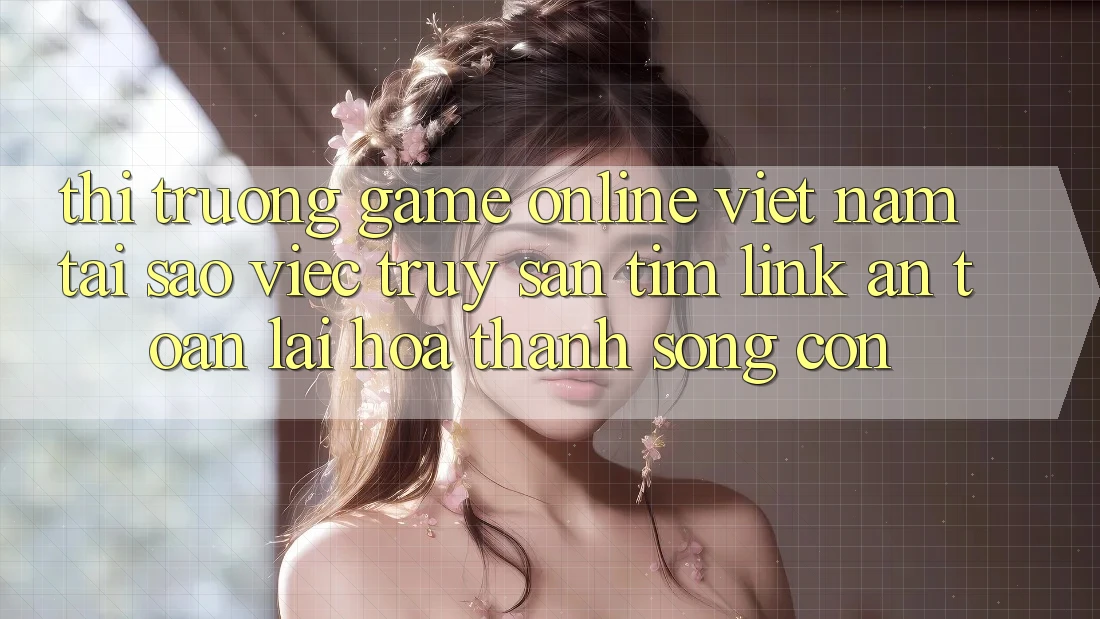 Thị Trường Game Online Việt Nam: Tại Sao Việc Truy săn tìm “Link An Toàn” Lại Hóa thành Sống Còn?