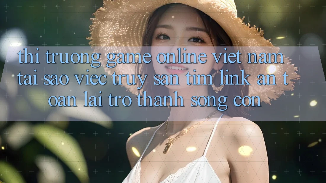 Thị Trường Game Online Việt Nam: Tại Sao Việc Truy săn tìm “Link An Toàn” Lại Trở Thành Sống Còn?