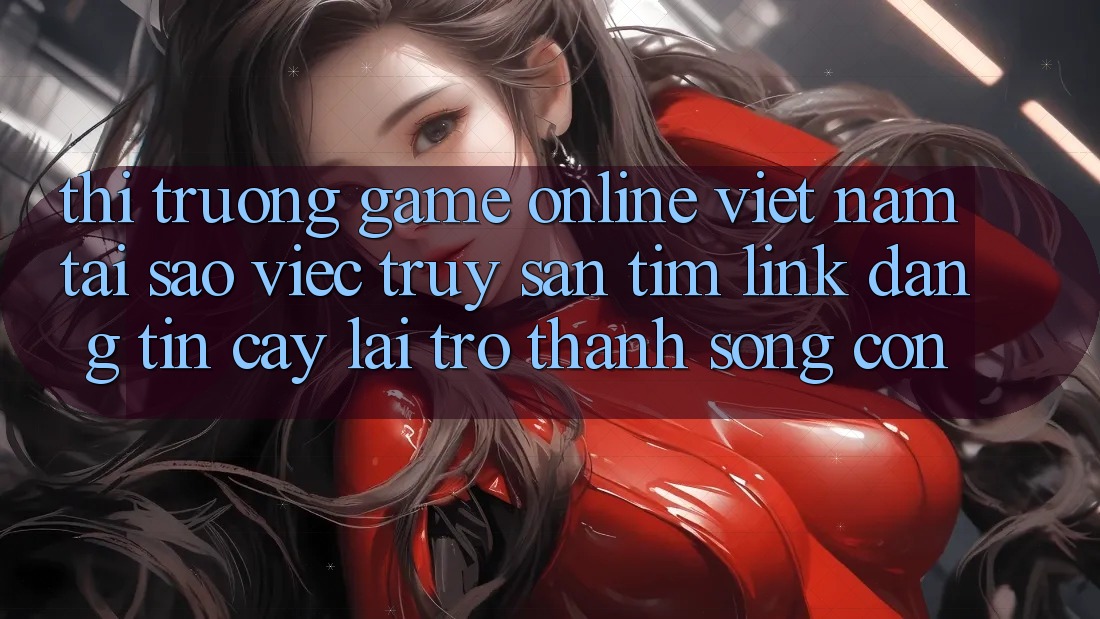 Thị Trường Game Online Việt Nam: Tại Sao Việc Truy săn tìm “Link Đáng tin cậy” Lại Trở thành Sống Còn?