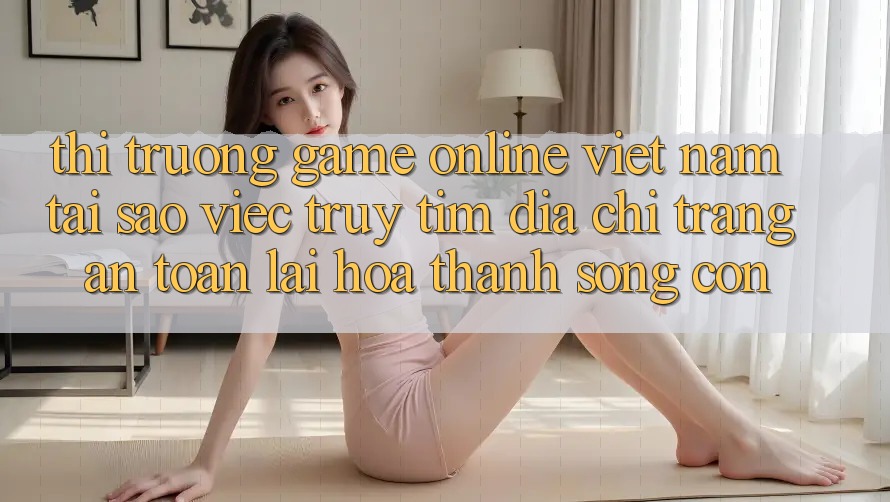 Thị Trường Game Online Việt Nam: Tại Sao Việc Truy tìm “Địa chỉ trang An Toàn” Lại Hóa thành Sống Còn?