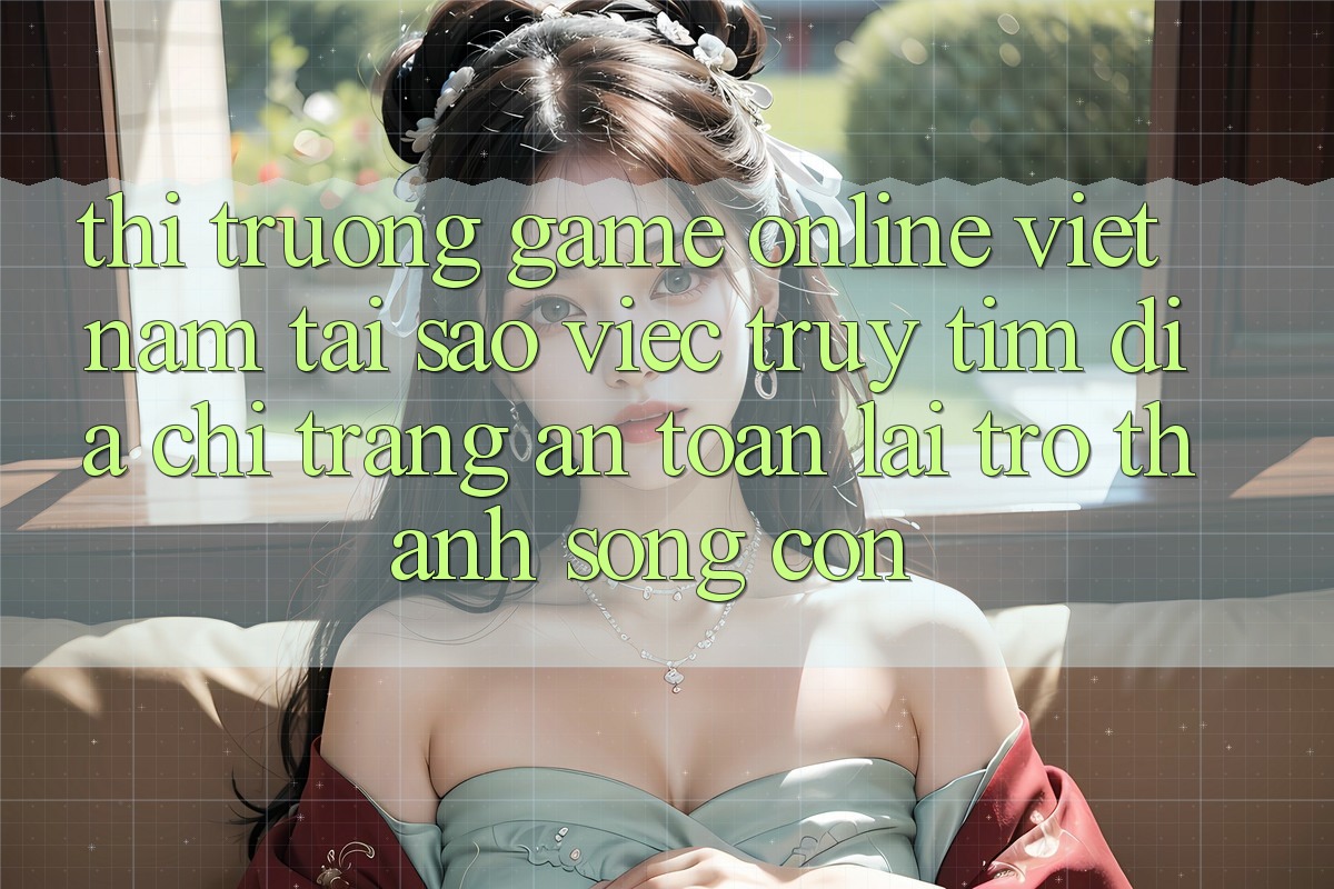 Thị Trường Game Online Việt Nam: Tại Sao Việc Truy tìm “Địa chỉ trang An Toàn” Lại Trở Thành Sống Còn?