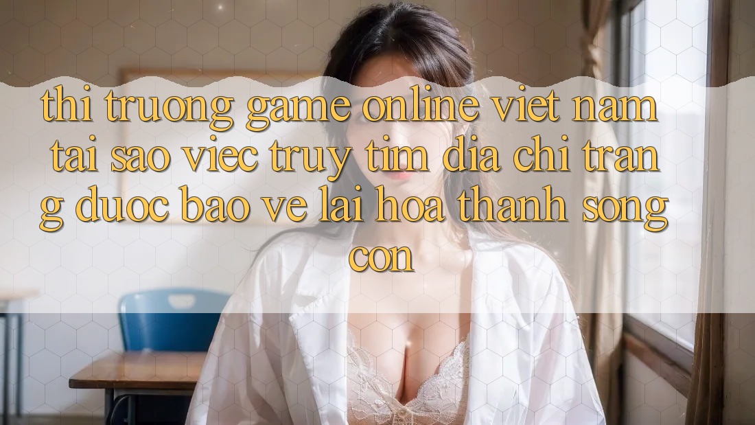 Thị Trường Game Online Việt Nam: Tại Sao Việc Truy tìm “Địa chỉ trang Được bảo vệ” Lại Hóa thành Sống Còn? Thị Trường Game Online Việt Nam: Tại Sao Việc Truy tìm “Địa chỉ trang Được bảo vệ” Lại Hóa thành Sống Còn?