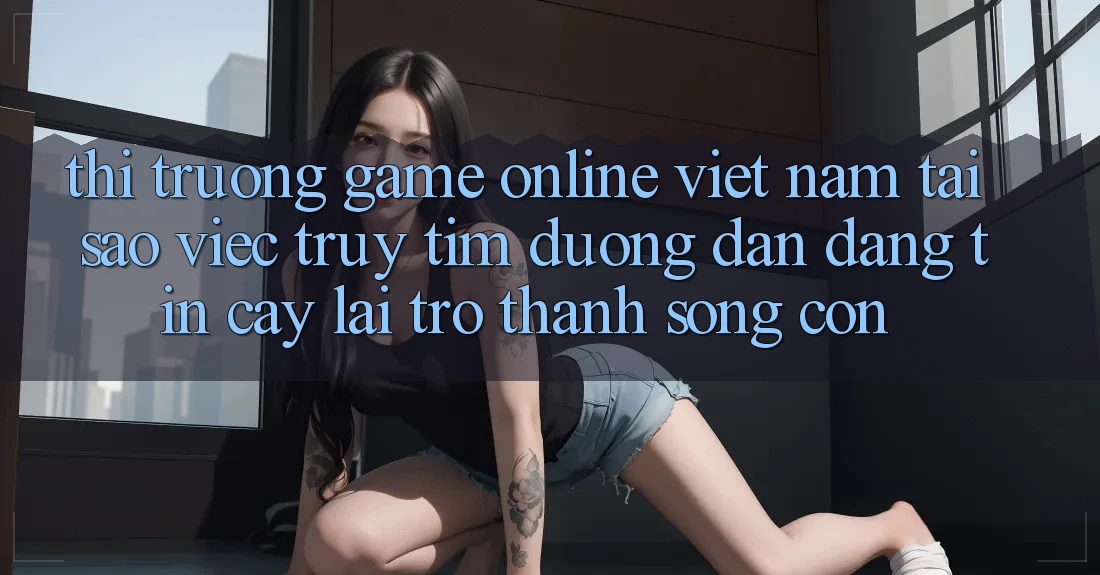 Thị Trường Game Online Việt Nam: Tại Sao Việc Truy tìm “Đường dẫn Đáng tin cậy” Lại Trở Thành Sống Còn?