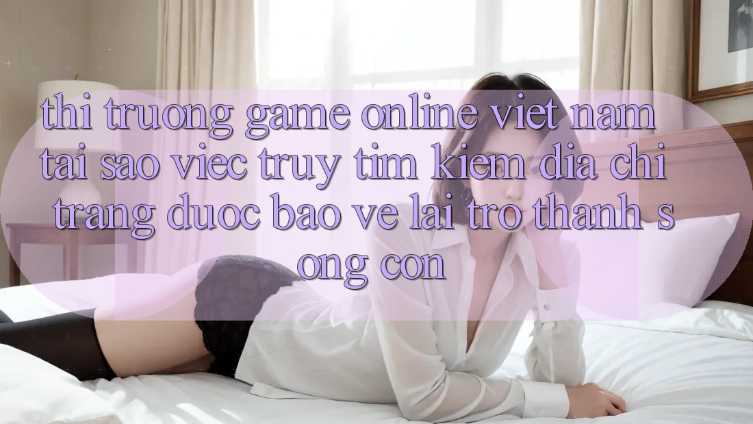 Thị Trường Game Online Việt Nam: Tại Sao Việc Truy tìm Kiếm “Địa chỉ trang Được bảo vệ” Lại Trở thành Sống Còn?