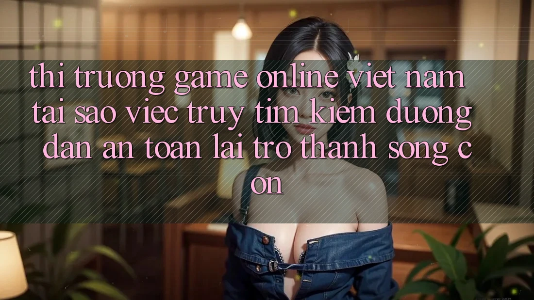 Thị Trường Game Online Việt Nam: Tại Sao Việc Truy tìm Kiếm “Đường dẫn An Toàn” Lại Trở Thành Sống Còn?