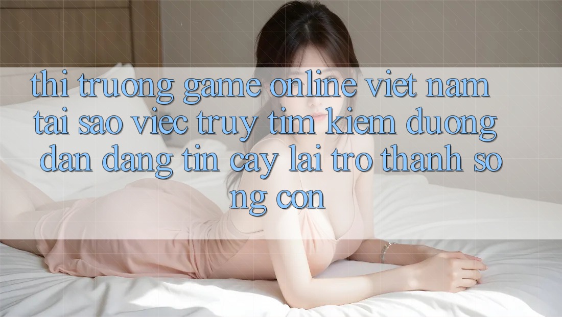 Thị Trường Game Online Việt Nam: Tại Sao Việc Truy tìm Kiếm “Đường dẫn Đáng tin cậy” Lại Trở Thành Sống Còn? Thị Trường Game Online Việt Nam: Tại Sao Việc Truy tìm Kiếm “Đường dẫn Đáng tin cậy” Lại Trở Thành Sống Còn?