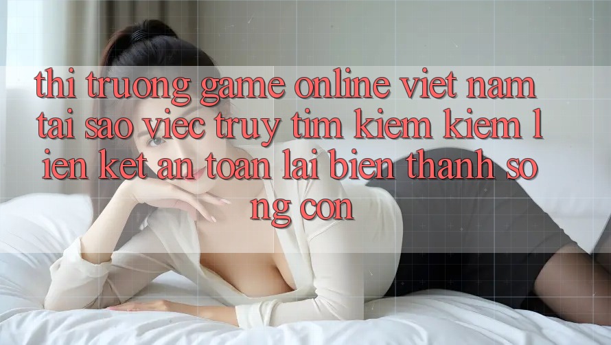 Thị Trường Game Online Việt Nam: Tại Sao Việc Truy tìm kiếm kiếm “Liên kết An Toàn” Lại Biến thành Sống Còn? Thị Trường Game Online Việt Nam: Tại Sao Việc Truy tìm kiếm kiếm “Liên kết An Toàn” Lại Biến thành Sống Còn?