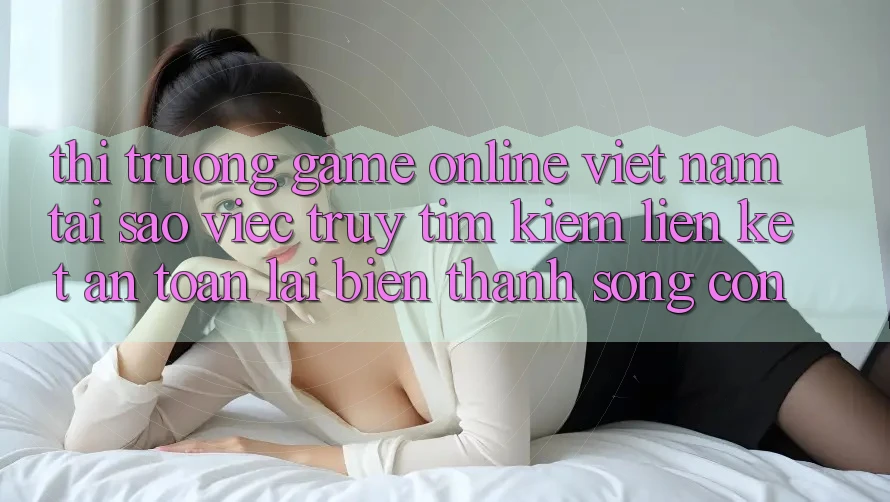 Thị Trường Game Online Việt Nam: Tại Sao Việc Truy tìm Kiếm “Liên kết An Toàn” Lại Biến thành Sống Còn? Thị Trường Game Online Việt Nam: Tại Sao Việc Truy tìm Kiếm “Liên kết An Toàn” Lại Biến thành Sống Còn?