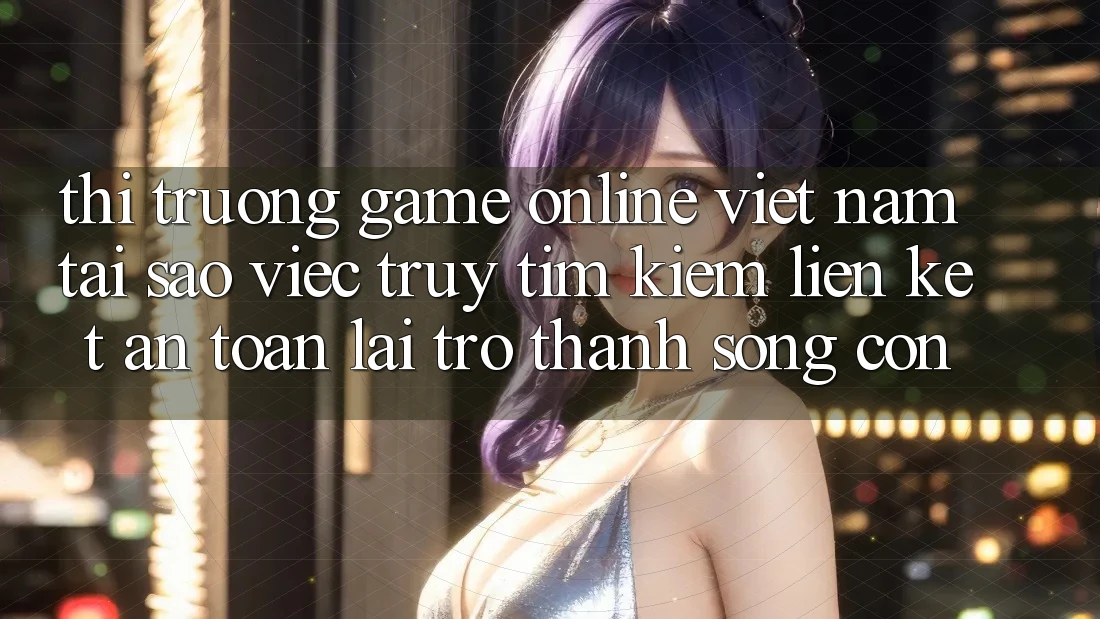 Thị Trường Game online Việt Nam: Tại Sao Việc Truy tìm kiếm “Liên kết An Toàn” Lại Trở Thành Sống Còn?