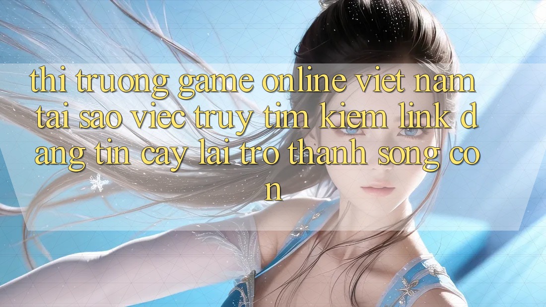 Thị Trường Game Online Việt Nam: Tại Sao Việc Truy tìm kiếm “Link Đáng tin cậy” Lại Trở Thành Sống Còn?