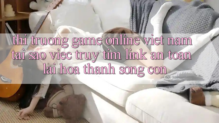 Thị Trường Game Online Việt Nam: Tại Sao Việc Truy tìm “Link An Toàn” Lại Hóa thành Sống Còn?