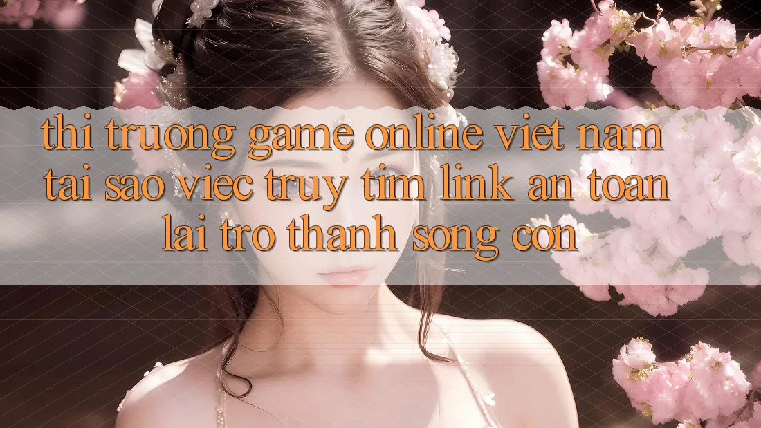 Thị Trường Game Online Việt Nam: Tại Sao Việc Truy tìm “Link An Toàn” Lại Trở Thành Sống Còn?
