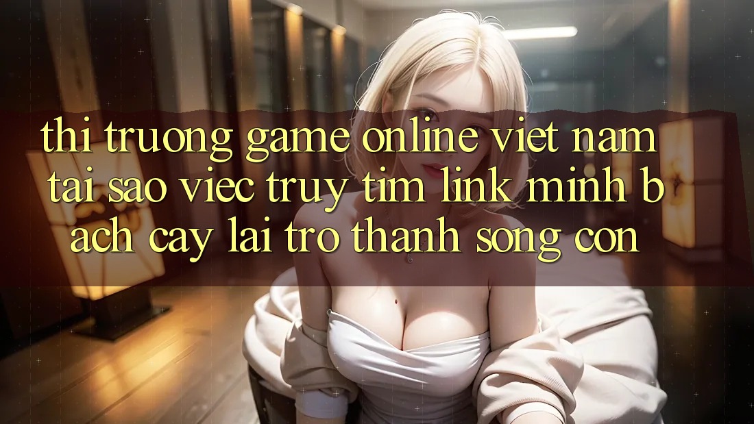 Thị Trường Game Online Việt Nam: Tại Sao Việc Truy tìm “Link Minh bạch cậy” Lại Trở Thành Sống Còn? Thị Trường Game Online Việt Nam: Tại Sao Việc Truy tìm “Link Minh bạch cậy” Lại Trở Thành Sống Còn?