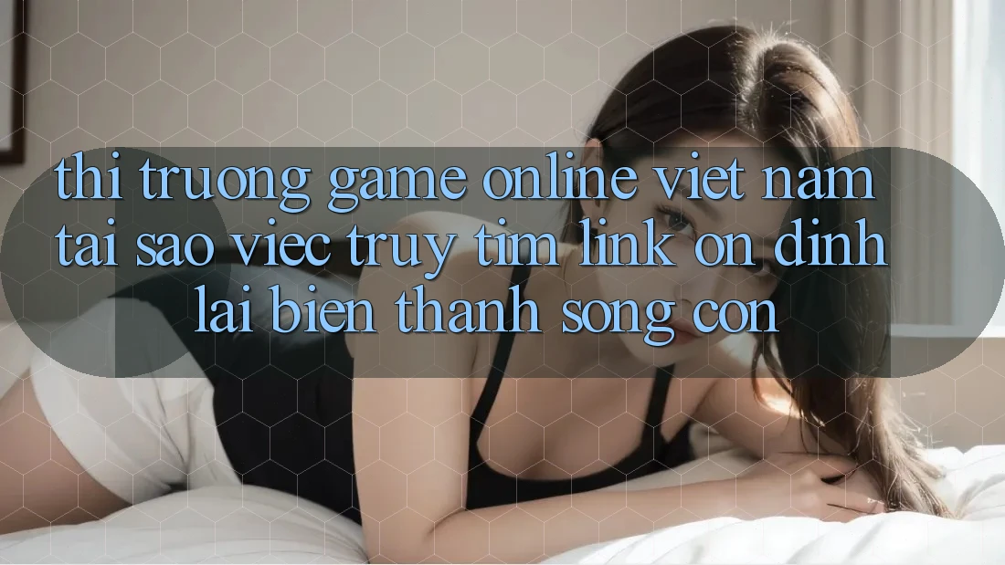 Thị Trường Game Online Việt Nam: Tại Sao Việc Truy tìm “Link Ổn định” Lại Biến thành Sống Còn?