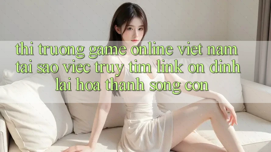 Thị Trường Game Online Việt Nam: Tại Sao Việc Truy tìm “Link Ổn định” Lại Hóa thành Sống Còn?
