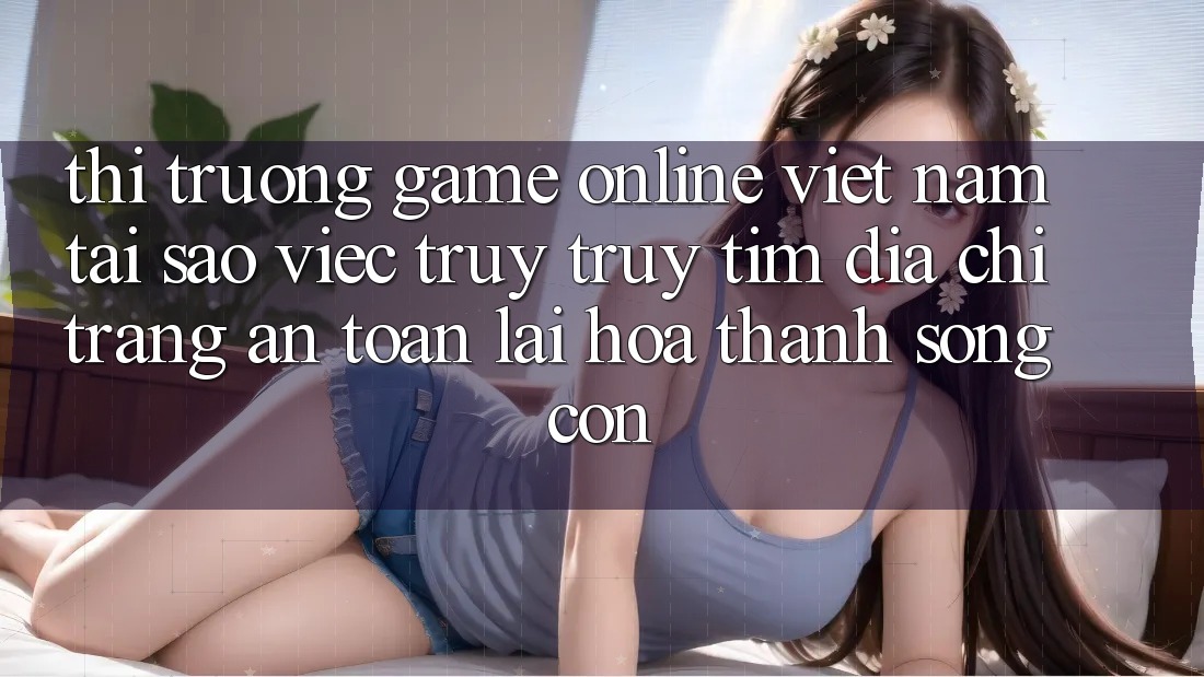 Thị Trường Game Online Việt Nam: Tại Sao Việc Truy truy tìm “Địa chỉ trang An Toàn” Lại Hóa thành Sống Còn?