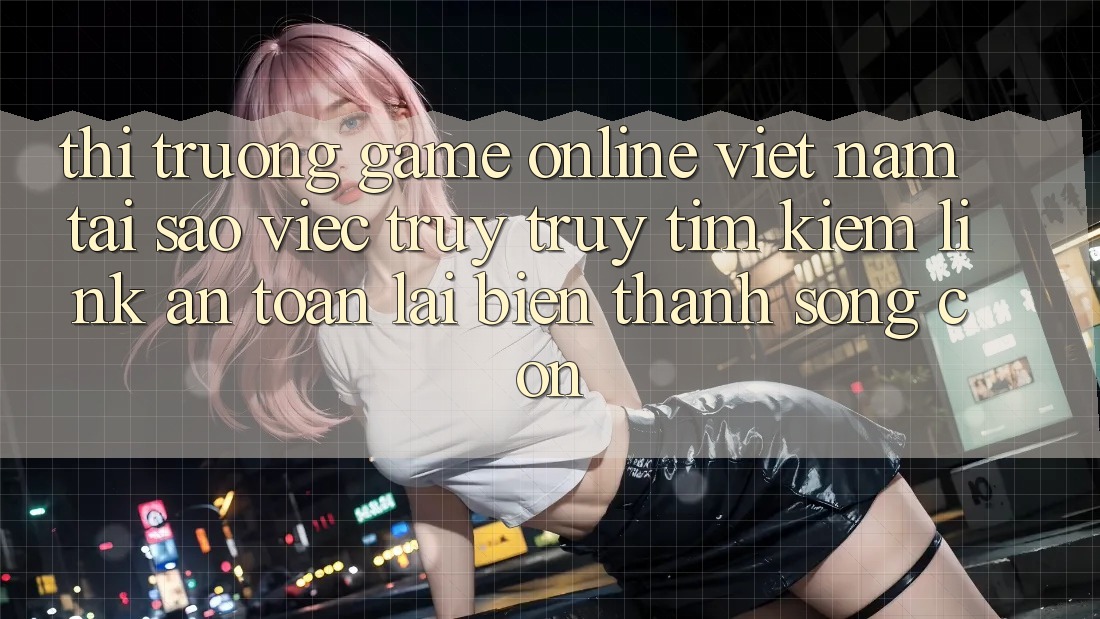 Thị Trường Game Online Việt Nam: Tại Sao Việc Truy truy tìm Kiếm “Link An Toàn” Lại Biến thành Sống Còn?