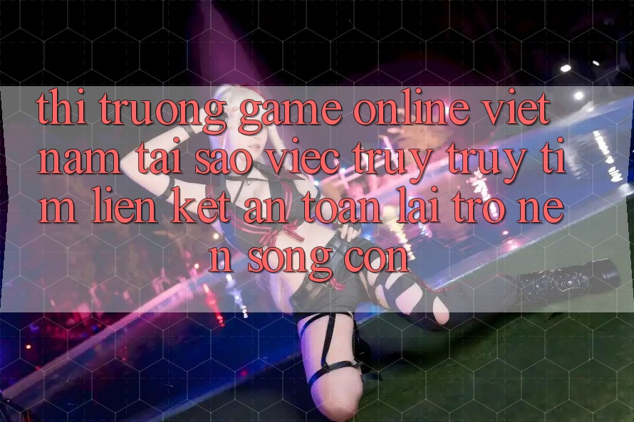 Thị Trường Game Online Việt Nam: Tại Sao Việc Truy truy tìm “Liên kết An Toàn” Lại Trở nên Sống Còn?