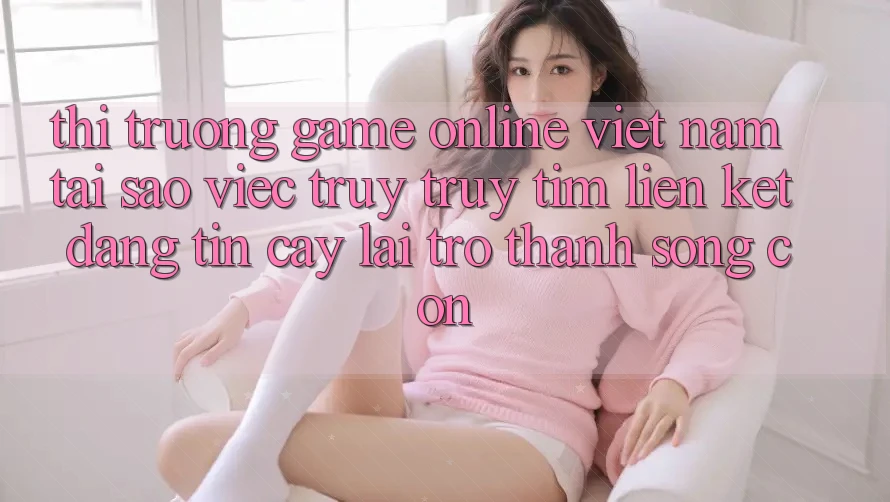 Thị Trường Game Online Việt Nam: Tại Sao Việc Truy truy tìm “Liên kết Đáng tin cậy” Lại Trở Thành Sống Còn?
