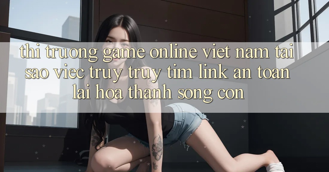 Thị Trường Game online Việt Nam: Tại Sao Việc Truy truy tìm “Link An Toàn” Lại Hóa thành Sống Còn? Thị Trường Game online Việt Nam: Tại Sao Việc Truy truy tìm “Link An Toàn” Lại Hóa thành Sống Còn?