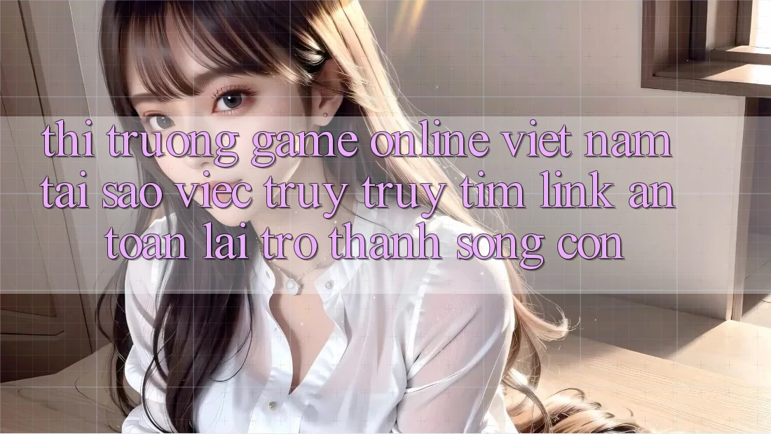Thị Trường Game Online Việt Nam: Tại Sao Việc Truy truy tìm “Link An Toàn” Lại Trở Thành Sống Còn?