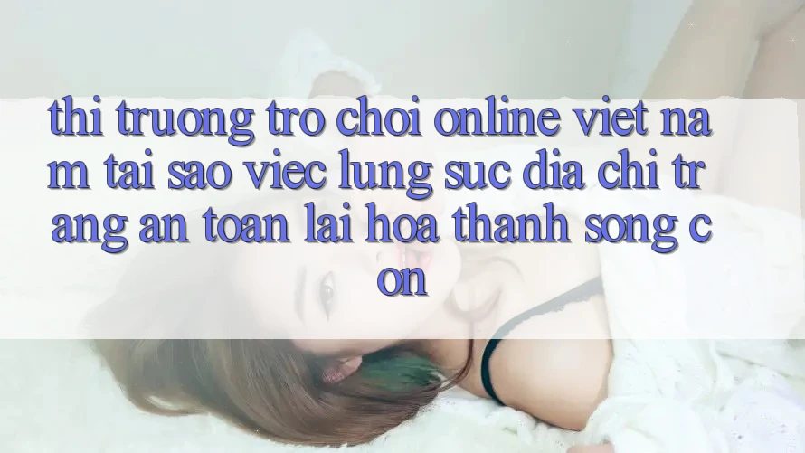 Thị Trường Trò chơi Online Việt Nam: Tại Sao Việc Lùng sục “Địa chỉ trang An Toàn” Lại Hóa thành Sống Còn?