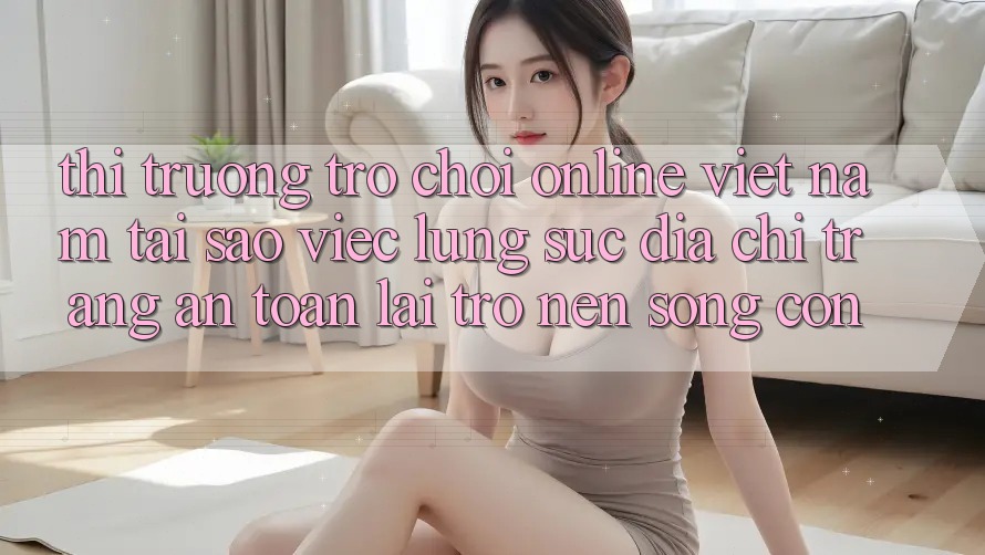 Thị Trường Trò chơi Online Việt Nam: Tại Sao Việc Lùng sục “Địa chỉ trang An Toàn” Lại Trở nên Sống Còn? Thị Trường Trò chơi Online Việt Nam: Tại Sao Việc Lùng sục “Địa chỉ trang An Toàn” Lại Trở nên Sống Còn?