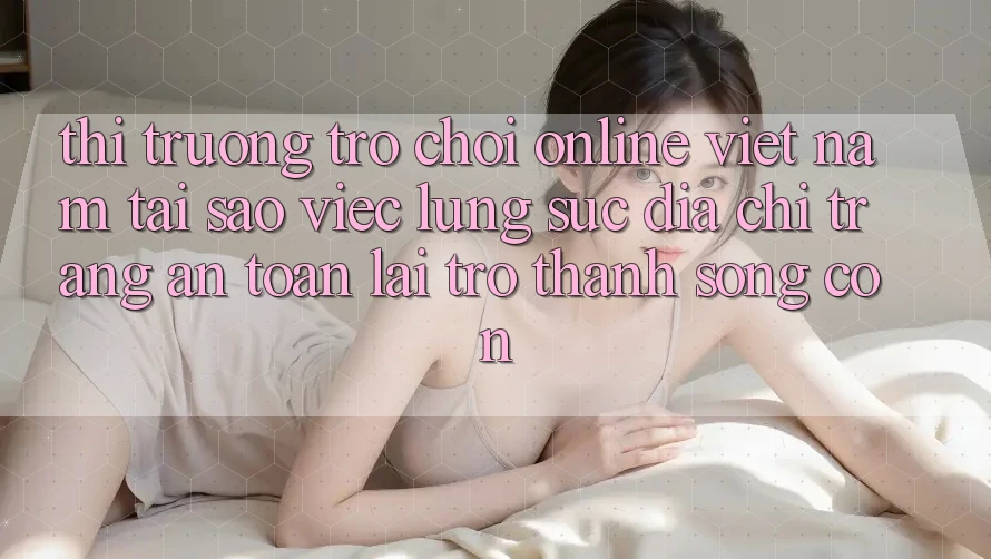 Thị Trường Trò chơi Online Việt Nam: Tại Sao Việc Lùng sục “Địa chỉ trang An Toàn” Lại Trở Thành Sống Còn? Thị Trường Trò chơi Online Việt Nam: Tại Sao Việc Lùng sục “Địa chỉ trang An Toàn” Lại Trở Thành Sống Còn?