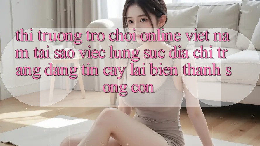 Thị Trường Trò chơi Online Việt Nam: Tại Sao Việc Lùng sục “Địa chỉ trang Đáng tin cậy” Lại Biến thành Sống Còn? Thị Trường Trò chơi Online Việt Nam: Tại Sao Việc Lùng sục “Địa chỉ trang Đáng tin cậy” Lại Biến thành Sống Còn?